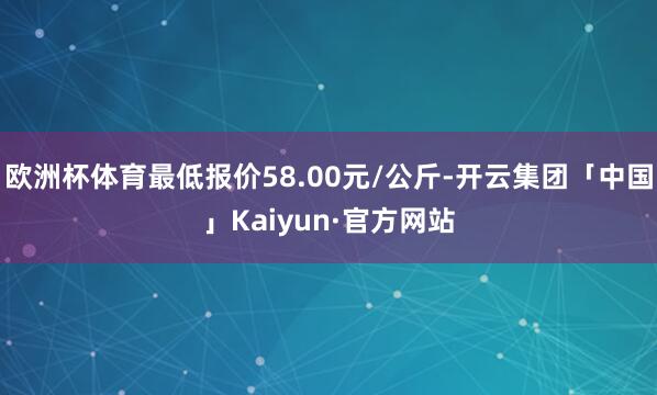 欧洲杯体育最低报价58.00元/公斤-开云集团「中国」Kaiyun·官方网站
