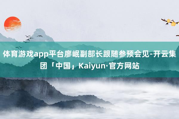 体育游戏app平台廖岷副部长跟随参预会见-开云集团「中国」Kaiyun·官方网站