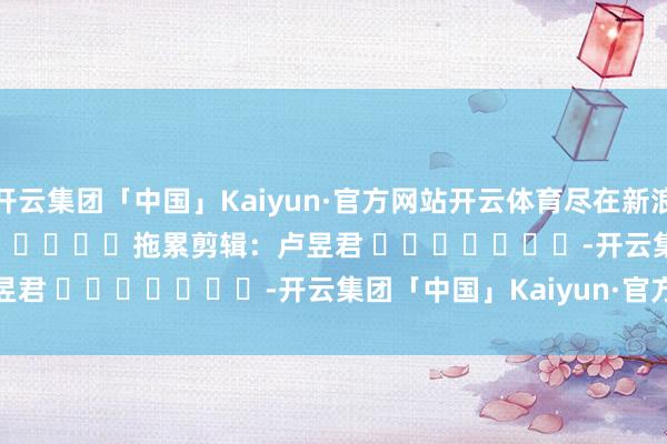 开云集团「中国」Kaiyun·官方网站开云体育尽在新浪财经APP            						拖累剪辑：卢昱君 							-开云集团「中国」Kaiyun·官方网站
