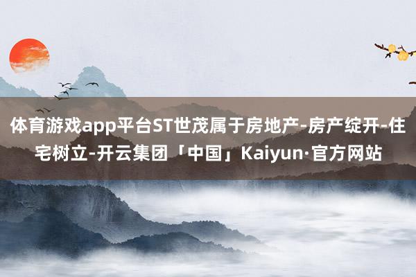 体育游戏app平台ST世茂属于房地产-房产绽开-住宅树立-开云集团「中国」Kaiyun·官方网站