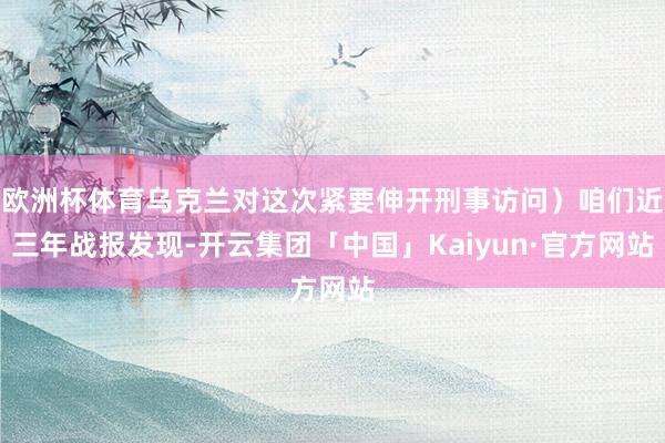 欧洲杯体育乌克兰对这次紧要伸开刑事访问）咱们近三年战报发现-开云集团「中国」Kaiyun·官方网站