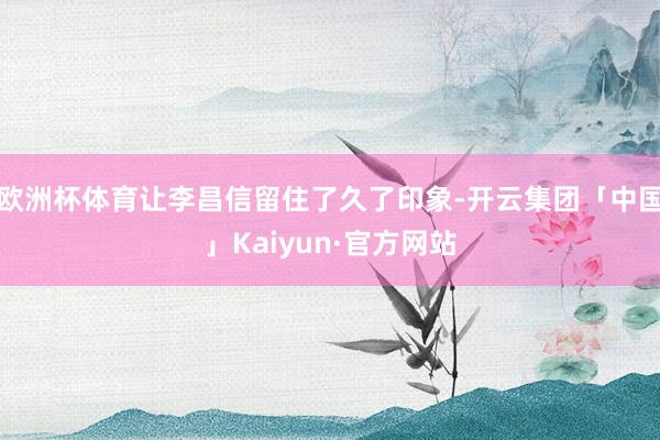 欧洲杯体育让李昌信留住了久了印象-开云集团「中国」Kaiyun·官方网站