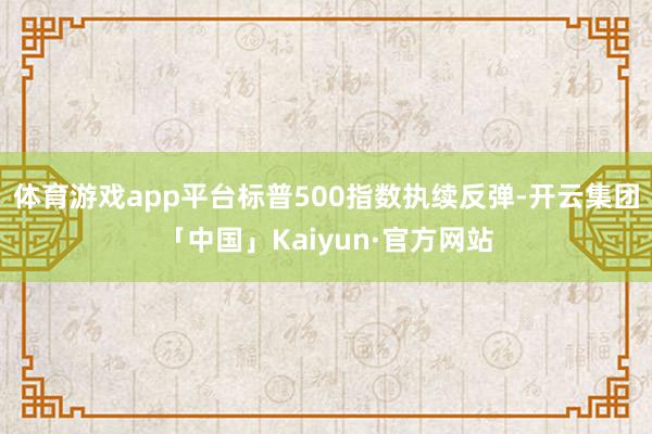 体育游戏app平台标普500指数执续反弹-开云集团「中国」Kaiyun·官方网站