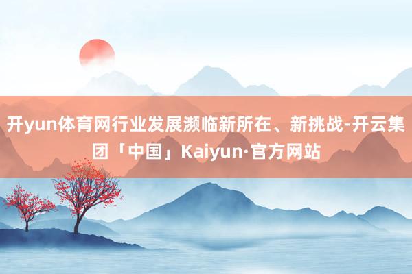 开yun体育网行业发展濒临新所在、新挑战-开云集团「中国」Kaiyun·官方网站