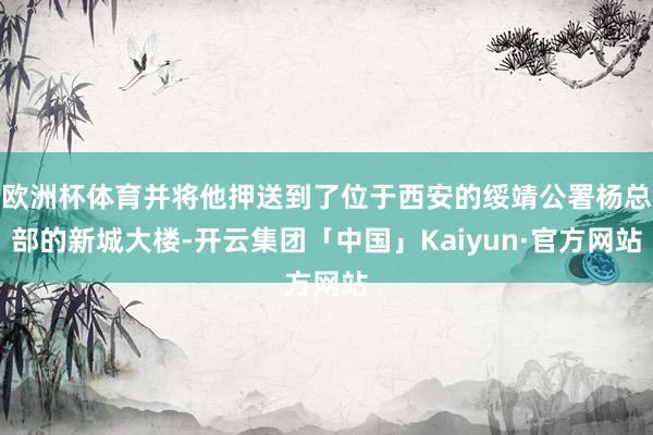 欧洲杯体育并将他押送到了位于西安的绥靖公署杨总部的新城大楼-开云集团「中国」Kaiyun·官方网站