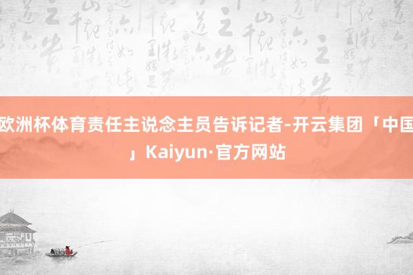 欧洲杯体育责任主说念主员告诉记者-开云集团「中国」Kaiyun·官方网站