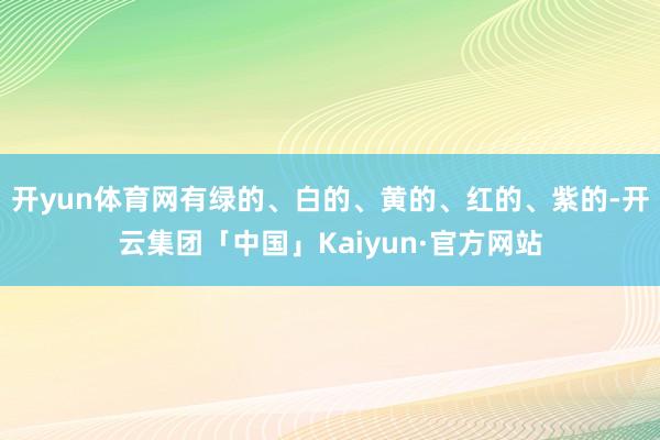 开yun体育网有绿的、白的、黄的、红的、紫的-开云集团「中国」Kaiyun·官方网站