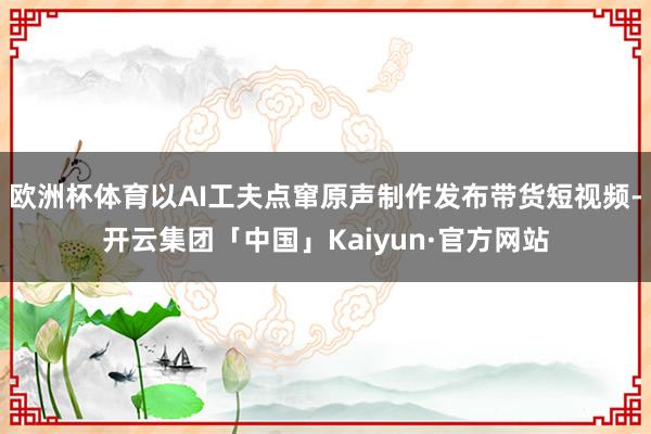 欧洲杯体育以AI工夫点窜原声制作发布带货短视频-开云集团「中国」Kaiyun·官方网站