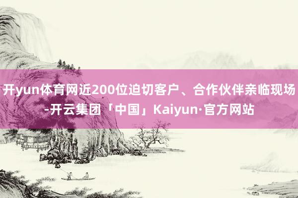 开yun体育网近200位迫切客户、合作伙伴亲临现场-开云集团「中国」Kaiyun·官方网站