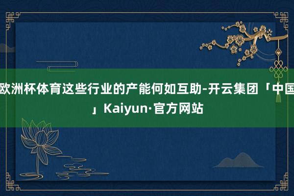 欧洲杯体育这些行业的产能何如互助-开云集团「中国」Kaiyun·官方网站