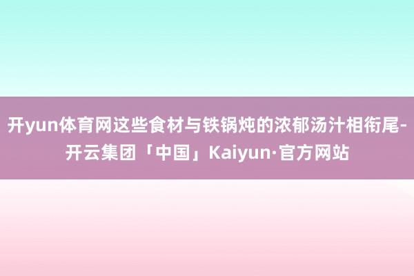 开yun体育网这些食材与铁锅炖的浓郁汤汁相衔尾-开云集团「中国」Kaiyun·官方网站