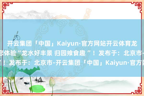 开云集团「中国」Kaiyun·官方网站开云体育龙水镇党委布告周泰候邀您体验“龙水好丰景 归园飨食趣 ”！发布于：北京市-开云集团「中国」Kaiyun·官方网站
