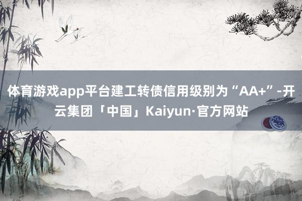 体育游戏app平台建工转债信用级别为“AA+”-开云集团「中国」Kaiyun·官方网站