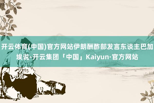 开云体育(中国)官方网站伊朗酬酢部发言东谈主巴加埃说-开云集团「中国」Kaiyun·官方网站