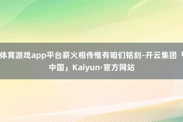 体育游戏app平台薪火相传惟有咱们铭刻-开云集团「中国」Kaiyun·官方网站