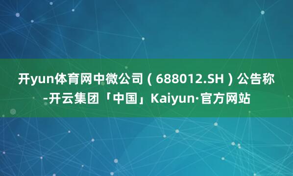 开yun体育网中微公司 ( 688012.SH ) 公告称-开云集团「中国」Kaiyun·官方网站