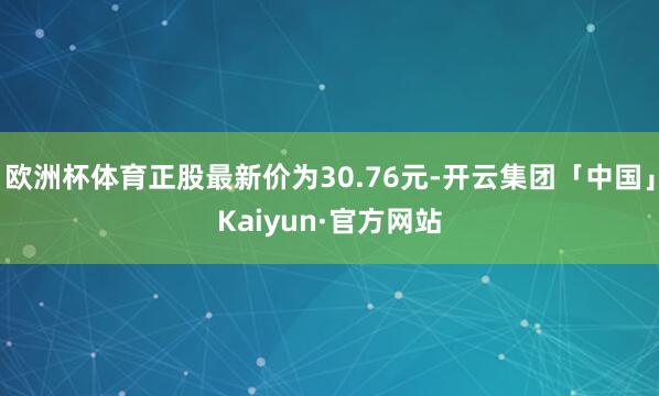 欧洲杯体育正股最新价为30.76元-开云集团「中国」Kaiyun·官方网站