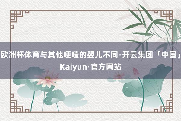 欧洲杯体育与其他哽噎的婴儿不同-开云集团「中国」Kaiyun·官方网站