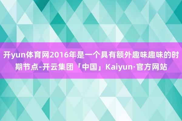 开yun体育网2016年是一个具有额外趣味趣味的时期节点-开云集团「中国」Kaiyun·官方网站