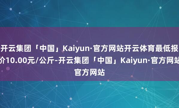 开云集团「中国」Kaiyun·官方网站开云体育最低报价10.00元/公斤-开云集团「中国」Kaiyun·官方网站