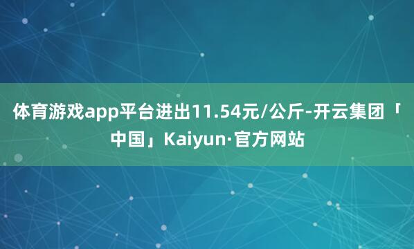 体育游戏app平台进出11.54元/公斤-开云集团「中国」Kaiyun·官方网站