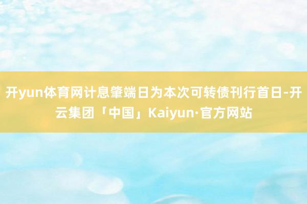 开yun体育网计息肇端日为本次可转债刊行首日-开云集团「中国」Kaiyun·官方网站