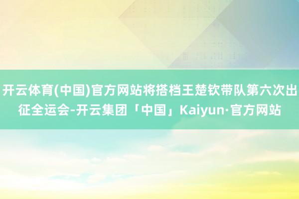 开云体育(中国)官方网站将搭档王楚钦带队第六次出征全运会-开云集团「中国」Kaiyun·官方网站