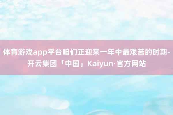 体育游戏app平台咱们正迎来一年中最艰苦的时期-开云集团「中国」Kaiyun·官方网站