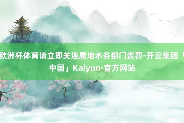 欧洲杯体育请立即关连属地水务部门责罚-开云集团「中国」Kaiyun·官方网站
