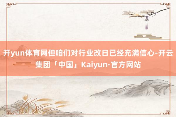 开yun体育网但咱们对行业改日已经充满信心-开云集团「中国」Kaiyun·官方网站