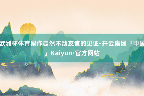 欧洲杯体育留作岿然不动友谊的见证-开云集团「中国」Kaiyun·官方网站