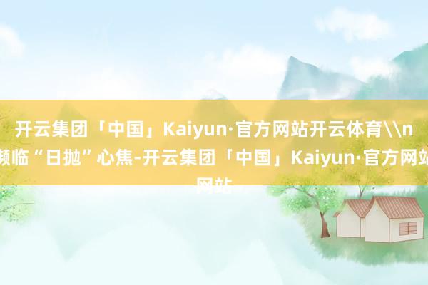开云集团「中国」Kaiyun·官方网站开云体育\n濒临“日抛”心焦-开云集团「中国」Kaiyun·官方网站