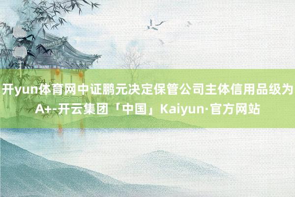 开yun体育网中证鹏元决定保管公司主体信用品级为A+-开云集团「中国」Kaiyun·官方网站