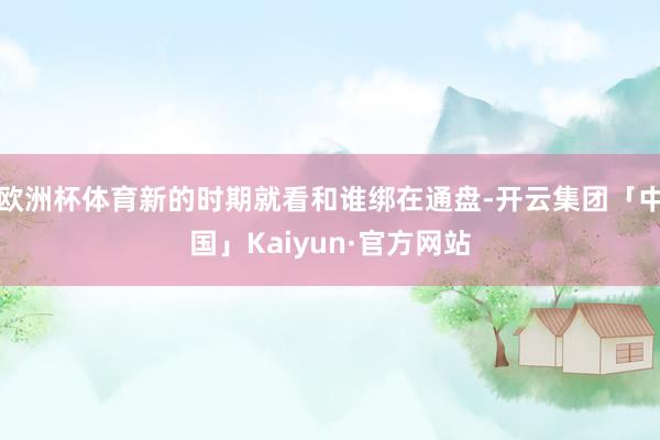 欧洲杯体育新的时期就看和谁绑在通盘-开云集团「中国」Kaiyun·官方网站