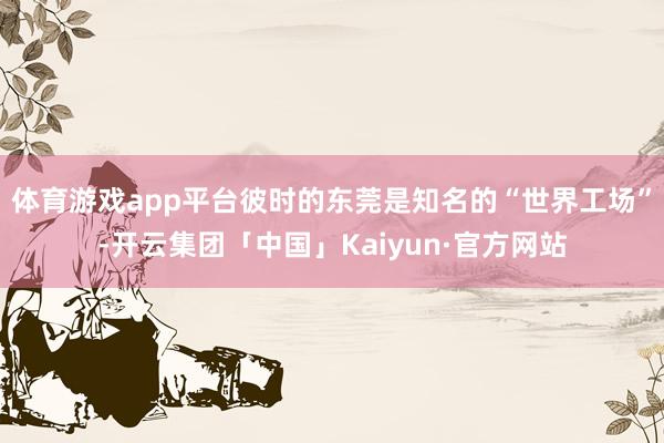 体育游戏app平台彼时的东莞是知名的“世界工场”-开云集团「中国」Kaiyun·官方网站