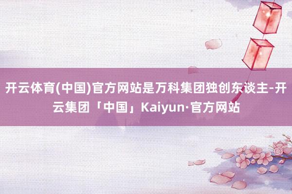 开云体育(中国)官方网站是万科集团独创东谈主-开云集团「中国」Kaiyun·官方网站